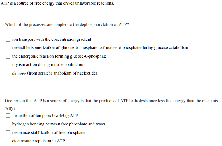 ATP is a source of free energy that drives unfavorable reactions.
Which of the processes are coupled to the dephosphorylation of ATP?
ion transport with the concentration gradient
reversible isomerization of glucose-6-phosphate to fructose-6-phosphate during glucose catabolism
the endergonic reaction forming glucose-6-phosphate
myosin action during muscle contraction
de novo (from scratch) anabolism of nucleotides
One reason that ATP is a source of energy is that the products of ATP hydrolysis have less free energy than the reactants.
Why?
formation of ion pairs involving ATP
hydrogen bonding between free phosphate and water
resonance stabilization of free phosphate
electrostatic repulsion in ATP