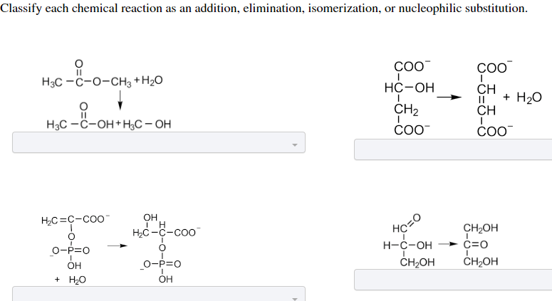 Classify each chemical reaction as an addition, elimination, isomerization, or nucleophilic substitution.
--
H3C-C-O-CH3 + H₂O
11
H3C-C-OH+H3C-OH
H₂C=C-COO™
O-P=O
OH
+ H₂O
OH
ī H
H₂C-C-Coo
O
O-P=O
I
OH
COO™
HC-OH
CH₂
COO™
HC=0
H-C-OH
CH₂OH
COO™
CH
|| + H₂O
CH
COO™
CH₂OH
C=O
I
CH₂OH