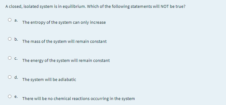 A closed, isolated system is in equilibrium. Which of the following statements will NOT be true?
а.
The entropy of the system can only increase
O b.
The mass of the system will remain constant
O C. The energy of the system will remain constant
d.
The system will be adiabatic
There will be no chemical reactions occurring in the system
