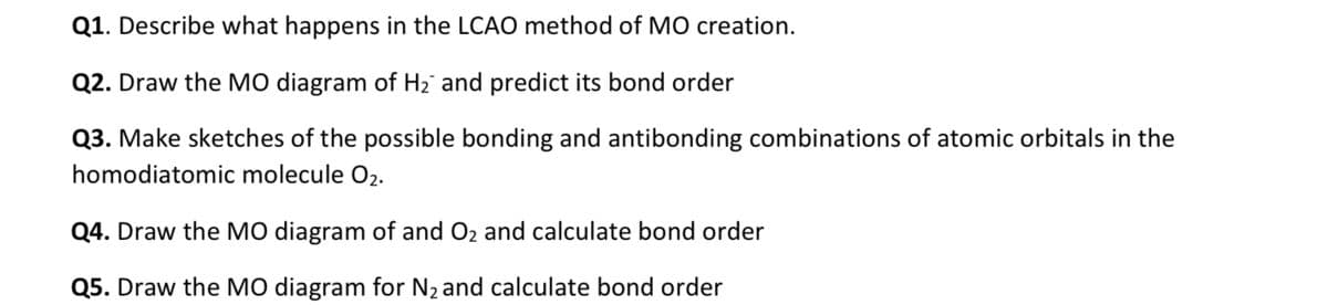 Q1. Describe what happens in the LCAO method of MO creation.
Q2. Draw the MO diagram of H2 and predict its bond order
Q3. Make sketches of the possible bonding and antibonding combinations of atomic orbitals in the
homodiatomic molecule O2.
Q4. Draw the MO diagram of and O2 and calculate bond order
Q5. Draw the MO diagram for N2 and calculate bond order
