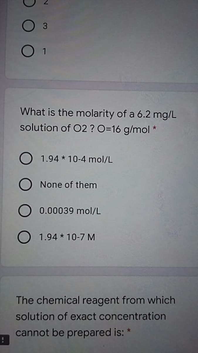 O 3
What is the molarity of a 6.2 mg/L
solution of O2 ? O=16 g/mol *
O 1.94 * 10-4 mol/L
O None of them
O 0.00039 mol/L
O 1.94 * 10-7 M
The chemical reagent from which
solution of exact concentration
cannot be prepared is: *
