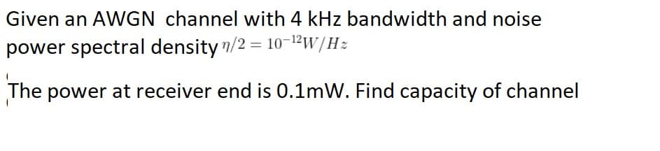 Given an AWGN channel with 4 kHz bandwidth and noise
power spectral density n/2 = 10-12w/Hz
The power at receiver end is 0.1mW. Find capacity of channel
