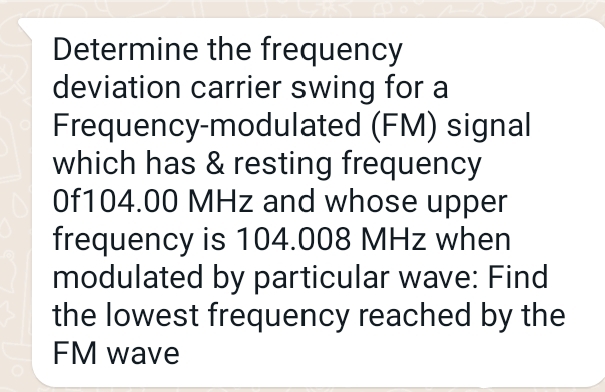 Determine the frequency
deviation carrier swing for a
Frequency-modulated (FM) signal
which has & resting frequency
Of104.00 MHz and whose upper
frequency is 104.008 MHz when
modulated by particular wave: Find
the lowest frequency reached by the
FM wave
