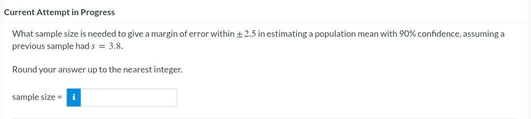 Current Attempt in Progress
What sample size is needed to give a margin of error within +2.5 in estimating a population mean with 90% confidence, assuming a
previous sample had s = 3.8.
Round your answer up to the nearest integer.
sample size = i
