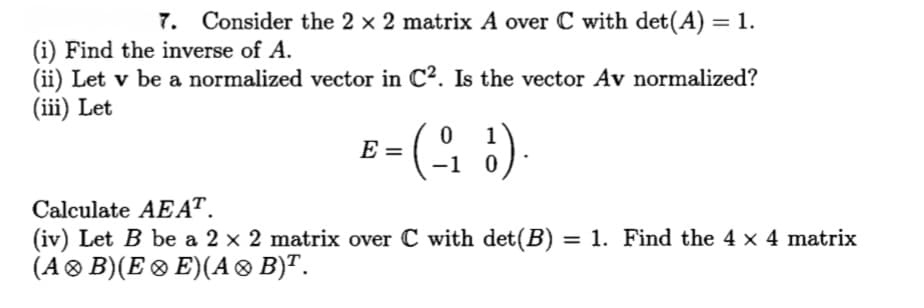 7. Consider the 2 x 2 matrix A over C with det(A) = 1.
%3D
(i) Find the inverse of A.
(ii) Let v be a normalized vector in C?. Is the vector Av normalized?
(iii) Let
- (오 )
1
E =
-1 0
Calculate AEAT.
(iv) Let B be a 2 x 2 matrix over C with det(B) = 1. Find the 4 x 4 matrix
(A® B)(E® E)(A ® B)".
%3D
