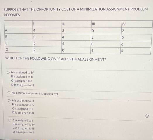 SUPPOSE THAT THE OPPORTUNITY COST OF A MINIMIZATION ASSIGNMENT PROBLEM
BECOMES
II
IV
A.
4
3
10
B
4
2
10
6
2
10
4
WHICH OF THE FOLLOWING GIVES AN OPTIMAL ASSIGNMENT?
A is assigned to IV
Bis assigned to II
Cis assigned to I
Dis assigned to II
No optimal assignment is possible yet.
O A is assigned to lII
Bis assigned to IV
Cis assigned tol
Dis assigned to II
O A is assigned to l
Bis assigned to IV
Cis assigned to II
Dis assigned to II
