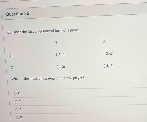 Question 36
Consider the following normal form of a game.
A
D.
(-3,-4)
(-2,-5)
(-1,0)
(-4,-3)
What is the maximin strategy of the row player?
A
O B
