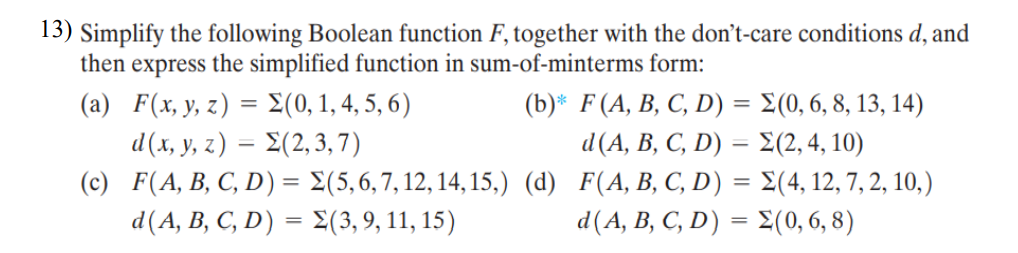 13) Simplify the following Boolean function F, together with the don't-care conditions d, and
then express the simplified function in sum-of-minterms form:
( a) F(x y z) = Σ(0,1,45, 6)
d(x, y, z) = E(2, 3, 7)
(b)* F(A, B, C, D) = E(0, 6, 8, 13, 14)
%3D
d(A, B, C, D) = £(2, 4, 10)
(c) F(A, B, C, D) = E(5,6,7, 12, 14, 15,) (d) F(A, B, C, D) = E(4, 12, 7, 2, 10,)
d(A, B, C, D) = E(3, 9, 11, 15)
d(A, B, C, D) = £(0, 6, 8)
