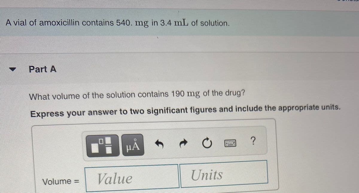 A vial of amoxicillin contains 540. mg in 3.4 mL of solution.
Part A
What volume of the solution contains 190 mg of the drug?
Express your answer to two significant figures and include the appropriate units.
HÀ
Volume =
Value
Units
