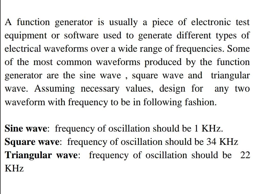 A function generator is usually a piece of electronic test
equipment or software used to generate different types of
electrical waveforms over a wide range of frequencies. Some
of the most common waveforms produced by the function
generator are the sine wave, square wave and triangular
wave. Assuming necessary values, design for any two
waveform with frequency to be in following fashion.
Sine wave: frequency of oscillation should be 1 KHz.
Square wave: frequency of oscillation should be 34 KHz
Triangular wave: frequency of oscillation should be 22
KHz
