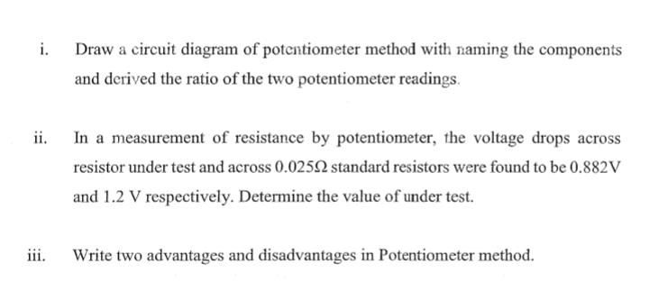 i.
Draw a circuit diagram of potentiometer method with naming the components
and derived the ratio of the two potentiometer readings.
ii.
In a measurement of resistance by potentiometer, the voltage drops across
resistor under test and across 0.0252 standard resistors were found to be 0.882V
and 1.2 V respectively. Determine the value of under test.
iii.
Write two advantages and disadvantages in Potentiometer method.
