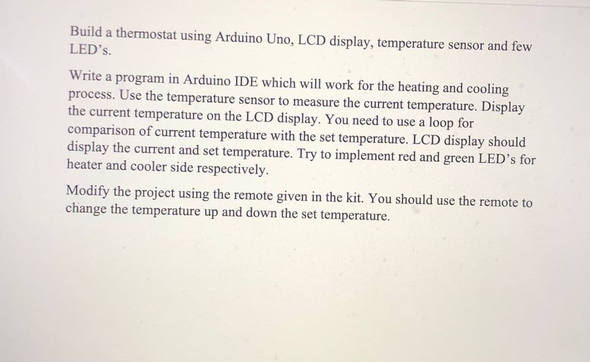 Build a thermostat using Arduino Uno, LCD display, temperature sensor and few
LED's.
Write a program in Arduino IDE which will work for the heating and cooling
process. Use the temperature sensor to measure the current temperature. Display
the current temperature on the LCD display. You need to use a loop for
comparison of current temperature with the set temperature. LCD display should
display the current and set temperature. Try to implement red and green LED’s for
heater and cooler side respectively.
Modify the project using the remote given in the kit. You should use the remote to
change the temperature up and down the set temperature.
