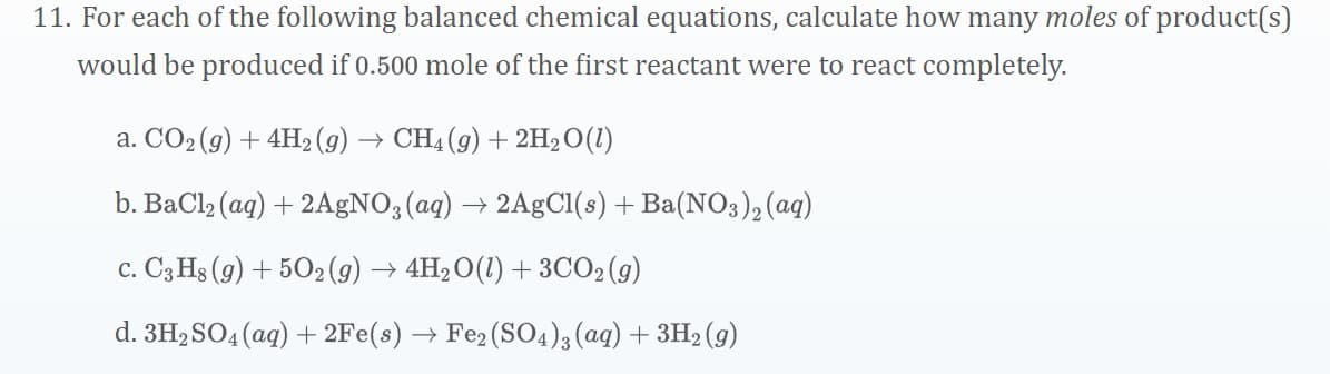 11. For each of the following balanced chemical equations, calculate how many moles of product(s)
would be produced if 0.500 mole of the first reactant were to react completely.
a. CO2 (g) + 4H2 (g) → CH4 (9) + 2H2O(1)
b. BaCl2 (ag) + 2AGNO; (aq) → 2AgCl(s) + Ba(NO3), (aq)
c. C3 Hs (9) + 502(g) → 4H2 O(1) + 3CO2 (9)
d. 3H, SO4 (ag) + 2Fe(s) → Fe2 (SO4)3 (ag) + 3H2 (g)
