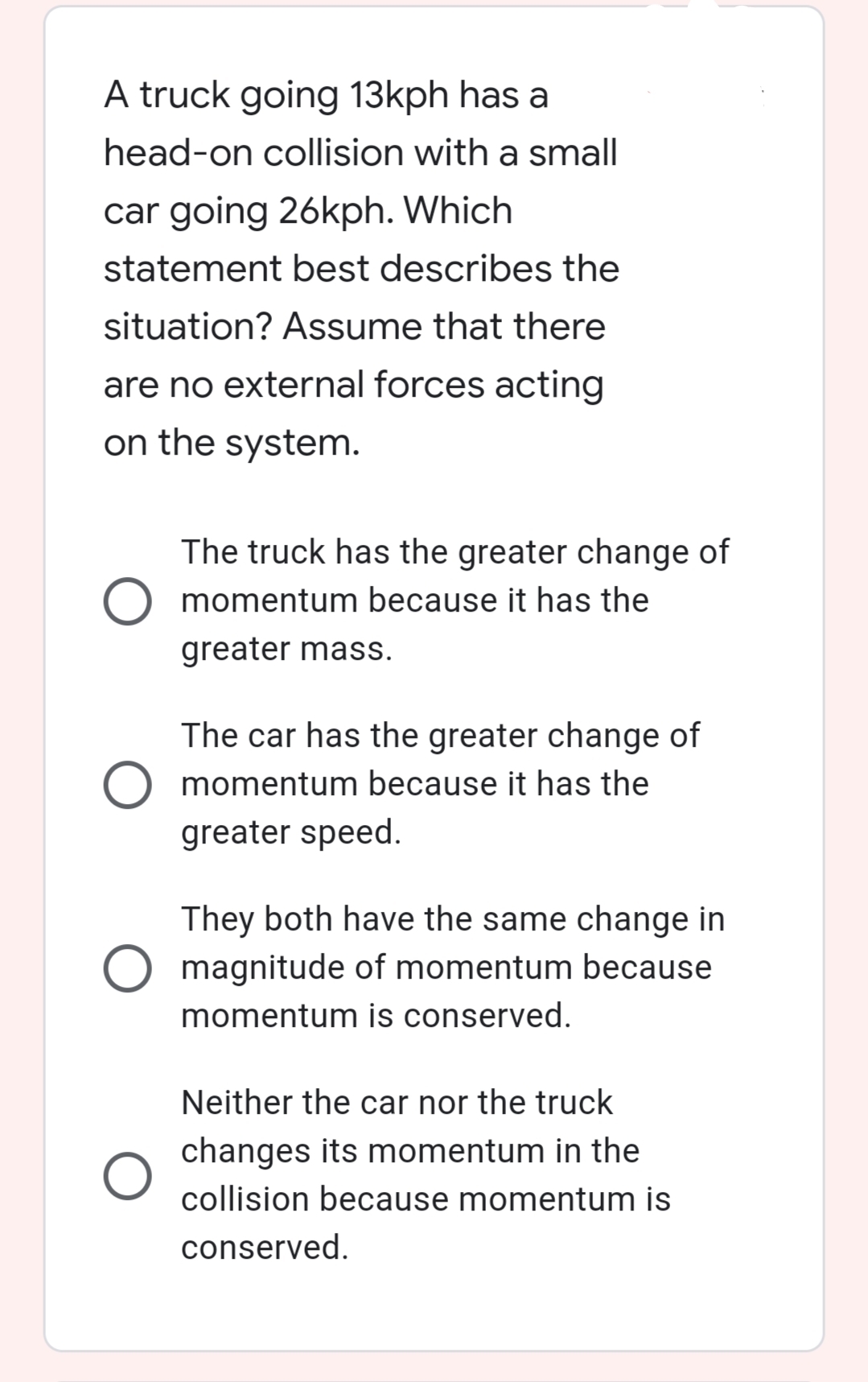 A truck going 13kph has a
head-on collision with a small
car going 26kph. Which
statement best describes the
situation? Assume that there
are no external forces acting
on the system.
The truck has the greater change of
momentum because it has the
greater mass.
The car has the greater change of
momentum because it has the
greater speed.
They both have the same change in
O magnitude of momentum because
momentum is conserved.
Neither the car nor the truck
changes its momentum in the
collision because momentum is
conserved.