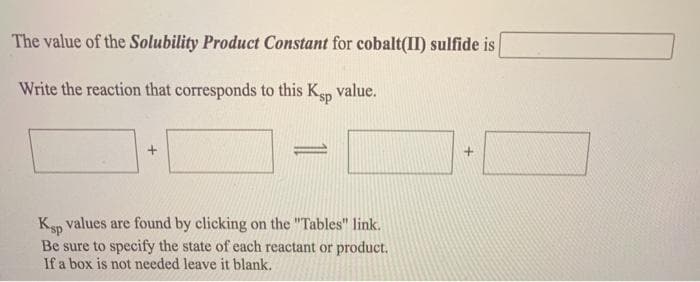 The value of the Solubility Product Constant for cobalt(II) sulfide is
Write the reaction that corresponds to this Ksp value.
=
Ksp values are found by clicking on the "Tables" link.
Be sure to specify the state of each reactant or product.
If a box is not needed leave it blank.