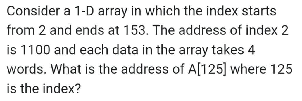 Consider a 1-D array in which the index starts
from 2 and ends at 153. The address of index 2
is 1100 and each data in the array takes 4
words. What is the address of A[125] where 125
is the index?