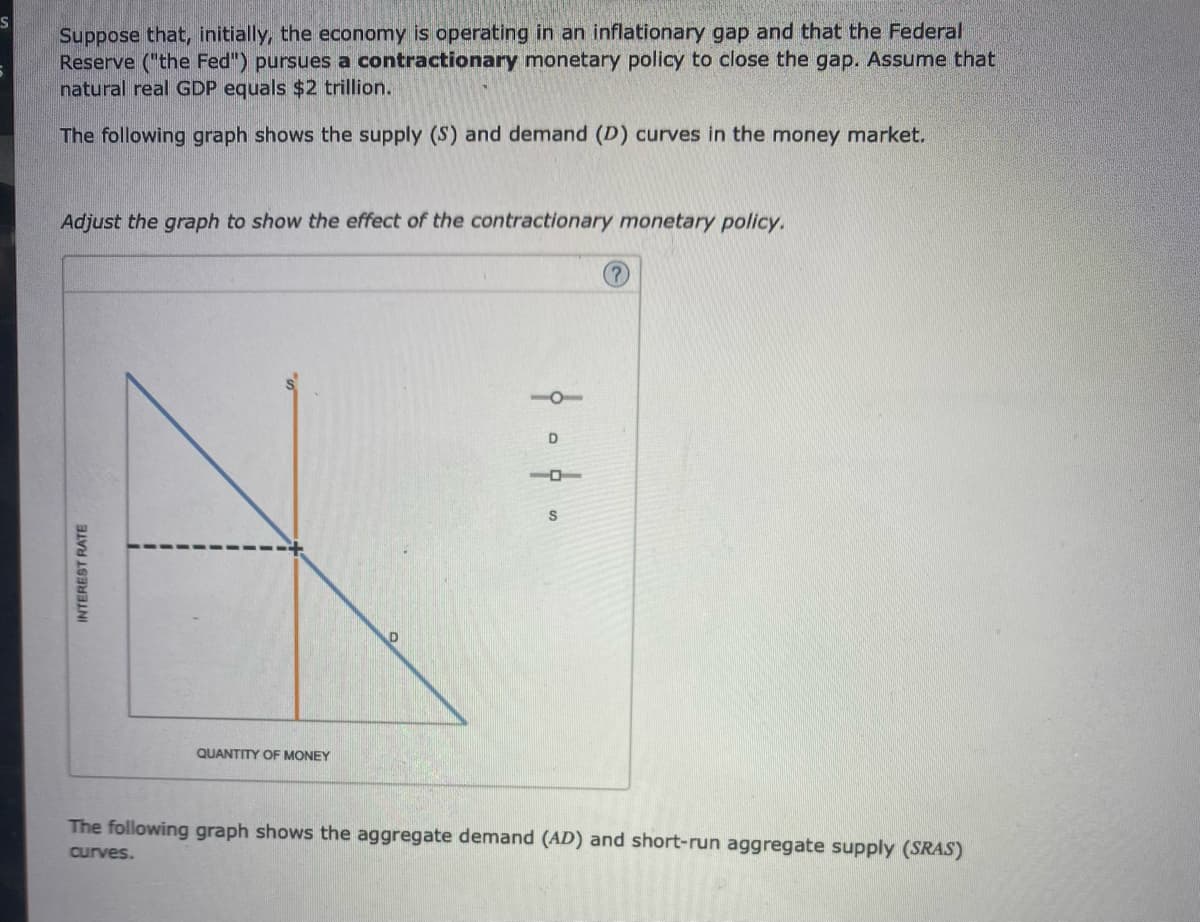 S
Suppose that, initially, the economy is operating in an inflationary gap and that the Federal
Reserve ("the Fed") pursues a contractionary monetary policy to close the gap. Assume that
natural real GDP equals $2 trillion.
The following graph shows the supply (S) and demand (D) curves in the money market.
Adjust the graph to show the effect of the contractionary monetary policy.
INTEREST RATE
QUANTITY OF MONEY
104.
10
(?)
The following graph shows the aggregate demand (AD) and short-run aggregate supply (SRAS)
curves.