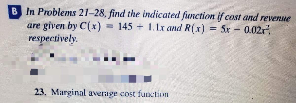 B In Problems 21–28, find the indicated function if cost and revenue
are given by C(x) = 145 + 1.lx and R(x) = 5x 0.02r?,
respectively.
23. Marginal average cost function
