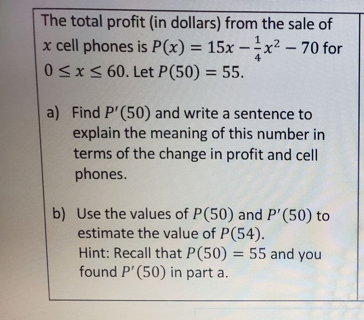 The total profit (in dollars) from the sale of
x cell phones is P(x) = 15x -x² - 70 for
1
.2
4
0<x<60. Let P(50) = 55.
a) Find P'(50) and write a sentence to
explain the meaning of this number in
terms of the change in profit and cell
phones.
b) Use the values of P(50) and P'(50) to
estimate the value of P(54).
Hint: Recall that P(50) = 55 and you
found P'(50) in part a.
