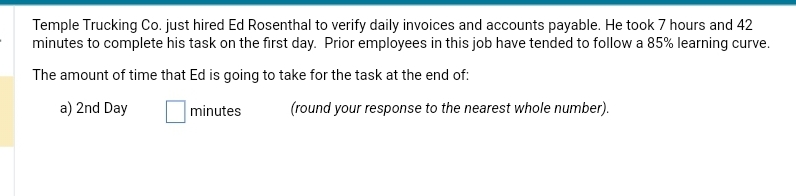 Temple Trucking Co. just hired Ed Rosenthal to verify daily invoices and accounts payable. He took 7 hours and 42
minutes to complete his task on the first day. Prior employees in this job have tended to follow a 85% learning curve.
The amount of time that Ed is going to take for the task at the end of:
a) 2nd Day
minutes
(round your response to the nearest whole number).