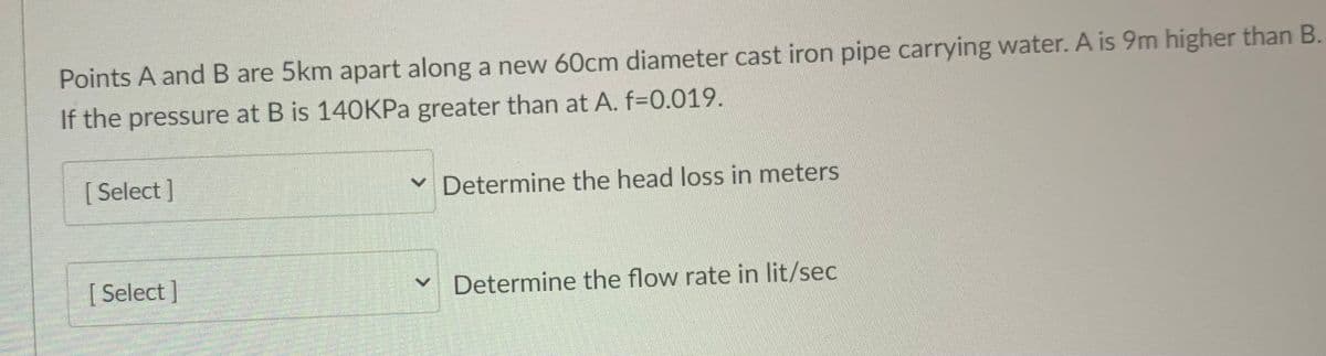 Points A and B are 5km apart along a new 60cm diameter cast iron pipe carrying water. A is 9m higher than B.
If the pressure at B is 140KPa greater than at A. f-0.019.
[ Select ]
v Determine the head loss in meters
[ Select]
v Determine the flow rate in lit/sec

