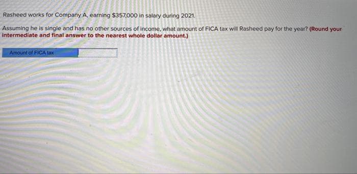 Rasheed works for Company A, earning $357,000 in salary during 2021.
Assuming he is single and has no other sources of income, what amount of FICA tax will Rasheed pay for the year? (Round your
intermediate and final answer to the nearest whole dollar amount.)
Amount of FICA tax