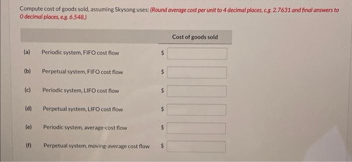 Compute cost of goods sold, assuming Skysong uses: (Round average cost per unit to 4 decimal places, c.g. 2.7631 and final answers to
O decimal places, e.g. 6,548.)
(a)
(b)
(c)
(d)
(e)
(f)
Periodic system, FIFO cost flow
Perpetual system, FIFO cost flow
Periodic system, LIFO cost flow
Perpetual system, LIFO cost flow
Periodic system, average-cost flow
Perpetual system, moving-average cost flow
$
$
Cost of goods sold