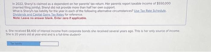 In 2022, Sheryl is claimed as a dependent on her parents' tax return. Her parents report taxable income of $550,000
(married filing jointly). Sheryl did not provide more than half her own support.
What is Sheryl's tax liability for the year in each of the following alternative circumstances? Use Tax Rate Schedule,
Dividends and Capital Gains Tax Rates for reference.
Note: Leave no answer blank. Enter zero if applicable.
c. She received $8,400 of interest income from corporate bonds she received several years ago. This is her only source of income.
She is 20 years old at year-end and is a full-time student>
Tax liability