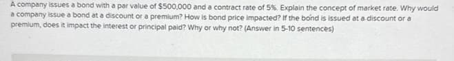 A company issues a bond with a par value of $500,000 and a contract rate of 5%. Explain the concept of market rate. Why would
a company issue a bond at a discount or a premium? How is bond price impacted? If the bond is issued at a discount or a
premium, does it impact the interest or principal paid? Why or why not? (Answer in 5-10 sentences)