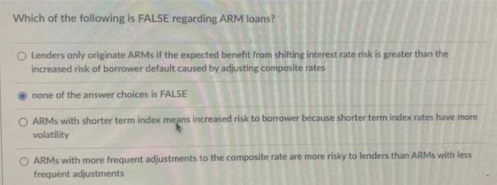 Which of the following is FALSE regarding ARM loans?
○ Lenders only originate ARMs if the expected benefit from shifting interest rate risk is greater than the
increased risk of borrower default caused by adjusting composite rates
none of the answer choices is FALSE
ARMs with shorter term index means increased risk to borrower because shorter term index rates have more
volatility
ARMs with more frequent adjustments to the composite rate are more risky to lenders than ARMs with less
frequent adjustments