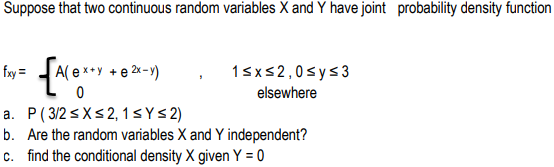 Suppose that two continuous random variables X and Y have joint probability density function
fxy =
A( e x+y +e 2x -y)
1sxs2,0sys3
elsewhere
a. P( 3/2 <X<2, 1s Y<2)
b. Are the random variables X and Y independent?
c. find the conditional density X given Y = 0
