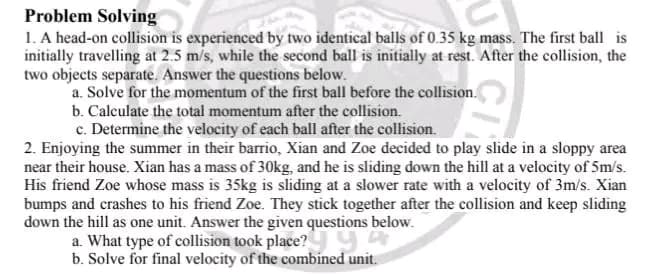 Problem Solving
1. A head-on collision is experienced by two identical balls of 0.35 kg mass. The first ball is
initially travelling at 2.5 m/s, while the second ball is initially at rest. After the collision, the
two objects separate. Answer the questions below.
a. Solve for the momentum of the first ball before the collision.
b. Calculate the total momentum after the collision.
c. Determine the velocity of each ball after the collision.
2. Enjoying the summer in their barrio, Xian and Zoe decided to play slide in a sloppy area
near their house. Xian has a mass of 30kg, and he is sliding down the hill at a velocity of 5m/s.
His friend Zoe whose mass is 35kg is sliding at a slower rate with a velocity of 3m/s. Xian
bumps and crashes to his friend Zoe. They stick together after the collision and keep sliding
down the hill as one unit. Answer the given questions below.
a. What type of collision took place?y y
b. Solve for final velocity of the combined unit.
