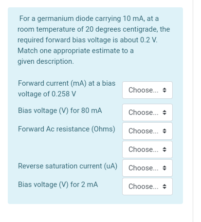For a germanium diode carrying 10 mA, at a
room temperature of 20 degrees centigrade, the
required forward bias voltage is about 0.2 V.
Match one appropriate estimate to a
given description.
Forward current (mA) at a bias
Choose..
voltage of 0.258 V
Bias voltage (V) for 80 mA
Choose... +
Forward Ac resistance (Ohms)
Choose... +
Choose..
Reverse saturation current (uA) Choose.. +
Bias voltage (V) for 2 mA
Choose... +
