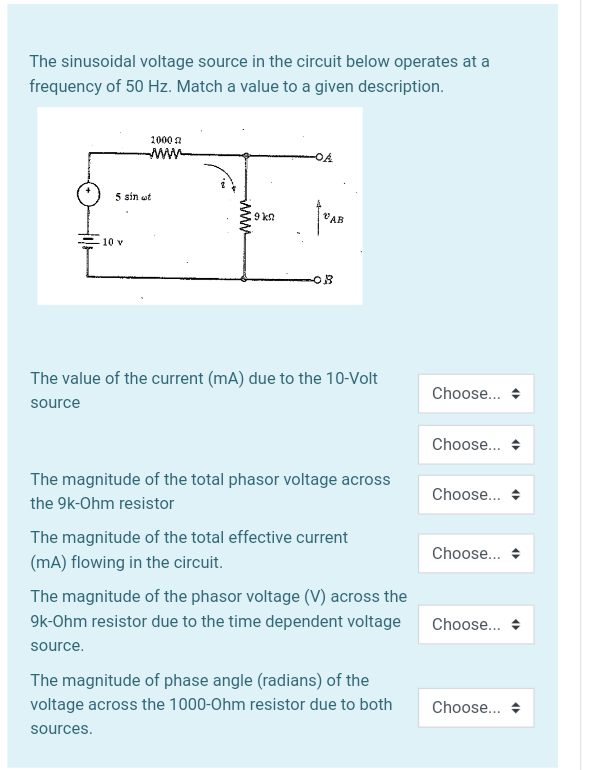 The sinusoidal voltage source in the circuit below operates at a
frequency of 50 Hz. Match a value to a given description.
1000 a
www
OA
5 sin ut
9 k2
VAB
10 v
OB
The value of the current (mA) due to the 10-Volt
Choose..
source
Choose...
The magnitude of the total phasor voltage across
Choose...
the 9k-Ohm resistor
The magnitude of the total effective current
Choose.. +
(mA) flowing in the circuit.
The magnitude of the phasor voltage (V) across the
9k-Ohm resistor due to the time dependent voltage
Choose..
source.
The magnitude of phase angle (radians) of the
voltage across the 1000-Ohm resistor due to both
Choose...
sources.
ww
