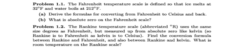 Problem 1.1. The Fahrenheit temperature scale is defined so that ice melts at
32°F and water boils at 212°F.
(a) Derive the formulas for converting from Fahrenheit to Celsius and back.
(b) What is absolute zero on the Fahrenheit scale?
Problem 1.2. The Rankine temperature scale (abbreviated °R) uses the same
size degrees as Fahrenheit, but measured up from absolute zero like kelvin (so
Rankine is to Fahrenheit as kelvin is to Celsius). Find the conversion formula
between Rankine and Fahrenheit, and also between Rankine and kelvin. What is
room temperature on the Rankine scale?
