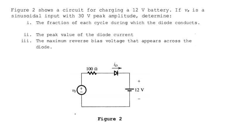 Figure 2 shows a circuit for charging a 12 v battery. If Vs is a
sinusoidal input with 30 v peak amplitude, determine:
i. The fraction of each cycle during which the diode conducts.
ii. The peak value of the diode current
iii. The maximum reverse bias voltage that appears across the
di ode.
100 n
12 V
Figure 2

