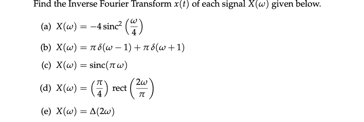 Find the Inverse Fourier Transform x(t) of each signal X(w) given below.
(a) X(w) = −4 sinc² (4)
(b) X(w) = π8(w − 1) + π8(w + 1)
(c) X(w) = sinc(πw)
(7) rect (24)
(d) X(w) = (7)
(e) X(w) = A(2w)