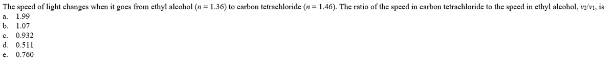 The speed of light changes when it goes from ethyl alcohol (n = 1.36) to carbon tetrachloride (n = 1.46). The ratio of the speed in carbon tetrachloride to the speed in ethyl alcohol, vz/vi, is
а.
1.99
b.
1.07
с.
0.932
d. 0.511
e.
0.760
