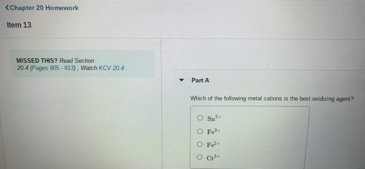 <Chapter 20 Homework
Item 13
MISSED THIS? Read Section
20.4 (Pages 905 -913); Watch KCV 20.4.
Part A
Which of the following metal cations is the best oxidizing agent?
Sn2+
Fe+
O Fe?+
O Cr+
