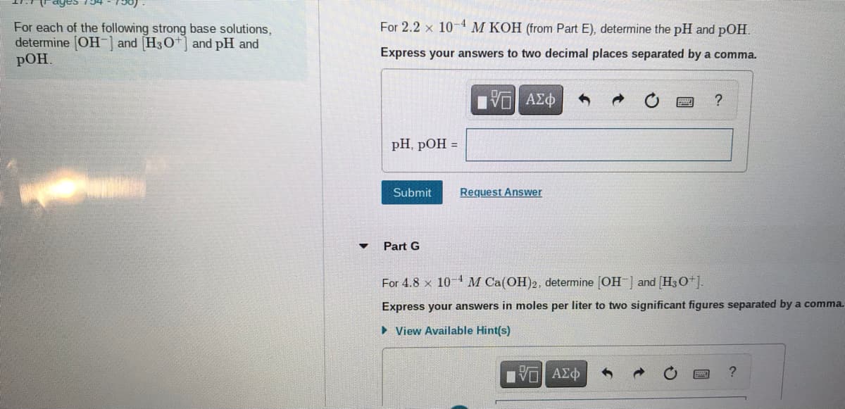 For 2.2 x 10- M KOH (from Part E), determine the pH and pOH.
For each of the following strong base solutions,
determine [OH- and (H30+] and pH and
pOH.
Express your answers to two decimal places separated by a comma.
pH, pOH =
Submit
Request Answer
Part G
For 4.8 x 10-4 M Ca(OH)2, determine [OH ] and (H30*].
Express your answers in moles per liter to two significant figures separated by a comma.
> View Available Hint(s)
να ΑΣφ
