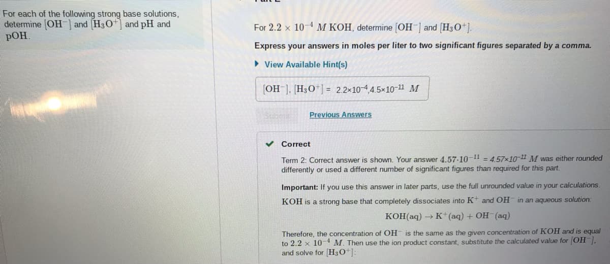 For each of the following strong base solutions,
determine OH-| and (H30+] and pH and
РОН
For 2.2 x 10-4 M KOH, determine [OH ] and (H30+).
Express your answers in moles per liter to two significant figures separated by a comma.
• View Available Hint(s)
[OH-], [H3O*] = 2.2×10-44.5×10-11 M
Previous Answers
Correct
Term 2: Correct answer is shown. Your answer 4.57-10-11 = 4.57x10-11 M was either rounded
differently or used a different number of significant figures than required for this part.
Important: If you use this answer in later parts, use the full unrounded value in your calculations.
KOH is a strong base that completely dissociates into K+ and OH in an aqueous solution:
KOH(aq) → K*(aq) + OH- (aq)
Therefore, the concentration of OH is the same as the given concentration of KOH and is equal
to 2.2 x 10-1 M. Then use the ion product constant, substitute the calculated value for OH,
and solve for (H3O*]:
