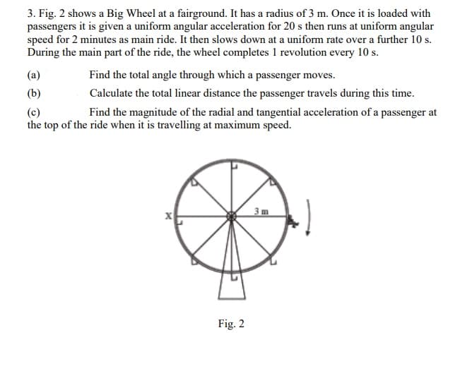3. Fig. 2 shows a Big Wheel at a fairground. It has a radius of 3 m. Once it is loaded with
passengers it is given a uniform angular acceleration for 20 s then runs at uniform angular
speed for 2 minutes as main ride. It then slows down at a uniform rate over a further 10 s.
During the main part of the ride, the wheel completes 1 revolution every 10 s.
(a)
Find the total angle through which a passenger moves.
(b)
Calculate the total linear distance the passenger travels during this time.
(c)
the top of the ride when it is travelling at maximum speed.
Find the magnitude of the radial and tangential acceleration of a passenger at
3m
Fig. 2
