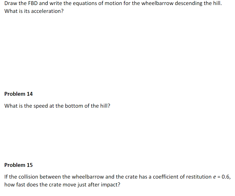 Draw the FBD and write the equations of motion for the wheelbarrow descending the hill.
What is its acceleration?
Problem 14
What is the speed at the bottom of the hill?
Problem 15
If the collision between the wheelbarrow and the crate has a coefficient of restitution e = 0.6,
how fast does the crate move just after impact?
