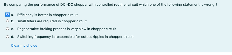By comparing the performance of DC -DC chopper with controlled rectifier circuit which one of the following statement is wrong ?
O a. Efficiency is better in chopper circuit
b. small filters are required in chopper circuit
O c. Regenerative braking process is very slow in chopper circuit
O d. Switching frequency is responsible for output ripples in chopper circuit
Clear my choice
