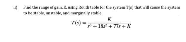 ii) Find the range of gain, K, using Routh table for the system T(s) that will cause the system
to be stable, unstable, and marginally stable.
K
T(s) =
3 + 18s2 + 77s + K
%3D
