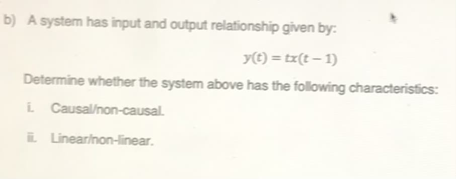 b) A system has input and output relationship given by:
y) = tx(t – 1)
Determine whether the system above has the following characteristics:
i Causal/non-causal.
i Linearinon-linear.
