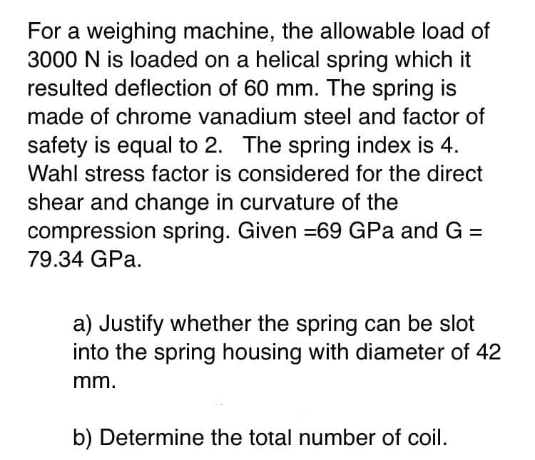 For a weighing machine, the allowable load of
3000 N is loaded on a helical spring which it
resulted deflection of 60 mm. The spring is
made of chrome vanadium steel and factor of
safety is equal to 2. The spring index is 4.
Wahl stress factor is considered for the direct
shear and change in curvature of the
compression spring. Given =69 GPa and G =
79.34 GPa.
a) Justify whether the spring can be slot
into the spring housing with diameter of 42
mm.
b) Determine the total number of coil.
