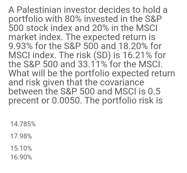 A Palestinian investor decides to hold a
portfolio with 80% invested in the S&P
500 stock index and 20% in the MSCI
market index. The expected return is
9.93% for the S&P 500 and 18.20% for
MSCI index. The risk (SD) is 16.21% for
the S&P 500 and 33.11% for the MSCI.
What will be the portfolio expected return
and risk given that the covariance
between the S&P 500 and MSCI is 0.5
precent or 0.0050. The portfolio risk is
14.785%
17.98%
15.10%
16.90%
