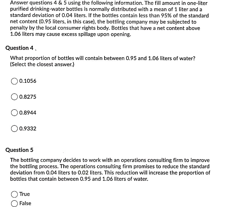 Answer questions 4 & 5 using the following information. The fill amount in one-liter
purified drinking-water bottles is normally distributed with a mean of 1 liter and a
standard deviation of 0.04 liters. If the bottles contain less than 95% of the standard
net content (0.95 liters, in this case), the bottling company may be subjected to
penalty by the local consumer rights body. Bottles that have a net content above
1.06 liters may cause excess spillage upon opening.
Question 4
What proportion of bottles will contain between 0.95 and 1.06 liters of water?
(Select the closest answer.)
0.1056
0.8275
0.8944
0.9332
Question 5
The bottling company decides to work with an operations consulting firm to improve
the bottling process. The operations consulting firm promises to reduce the standard
deviation from 0.04 liters to 0.02 liters. This reduction will increase the proportion of
bottles that contain between 0.95 and 1.06 liters of water.
True
False
