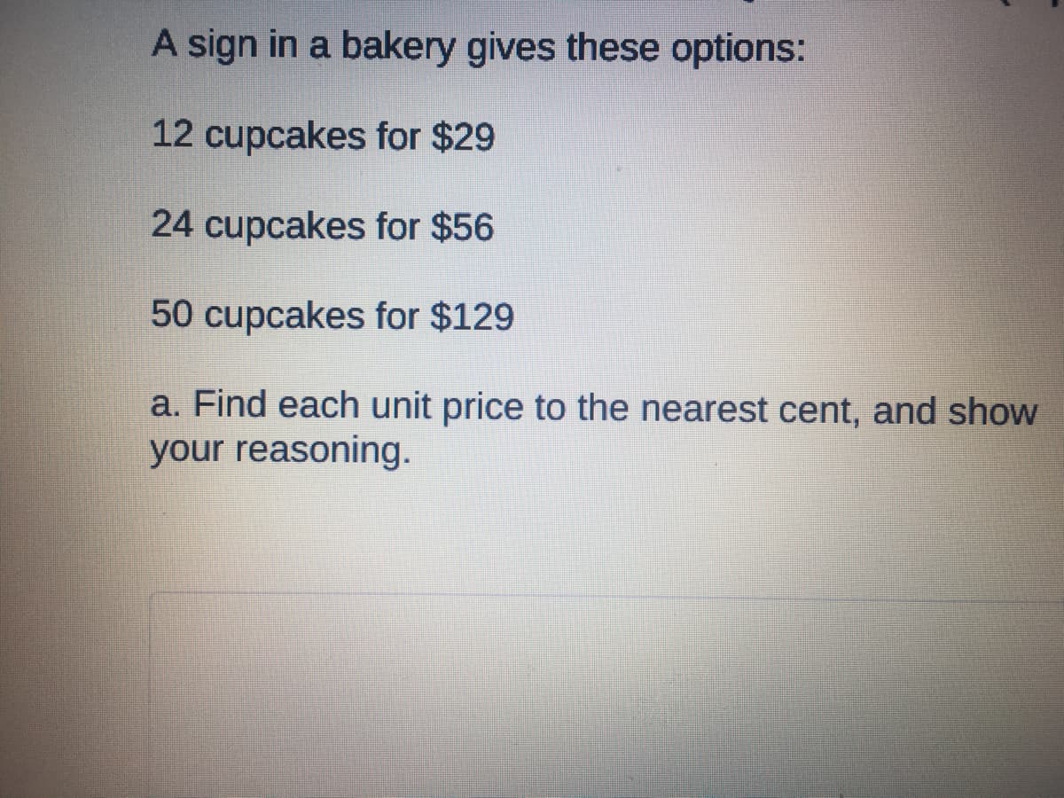 A sign in a bakery gives these options:
12 cupcakes for $29
24 cupcakes for $56
50 cupcakes for $129
a. Find each unit price to the nearest cent, and show
your reasoning.
